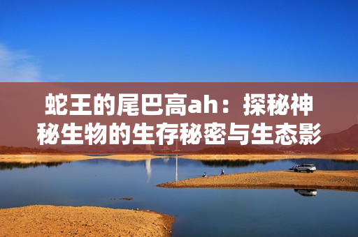 蛇王的尾巴高ah：探秘神秘生物的生存秘密与生态影响
