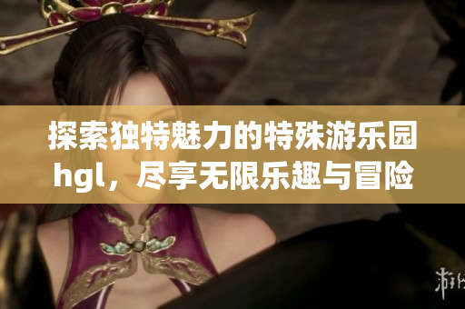 探索独特魅力的特殊游乐园hgl，尽享无限乐趣与冒险体验