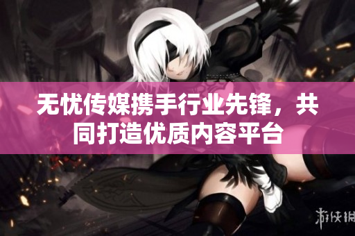 无忧传媒携手行业先锋，共同打造优质内容平台