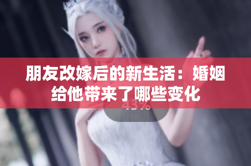 朋友改嫁后的新生活：婚姻给他带来了哪些变化