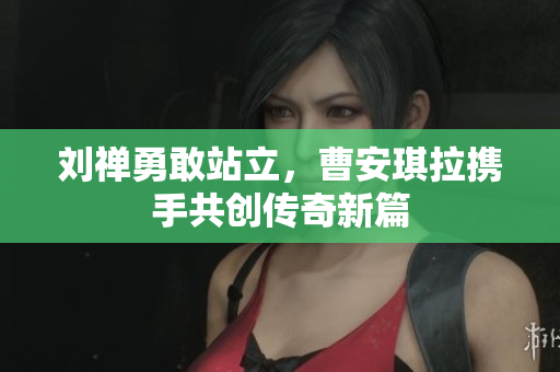 刘禅勇敢站立，曹安琪拉携手共创传奇新篇