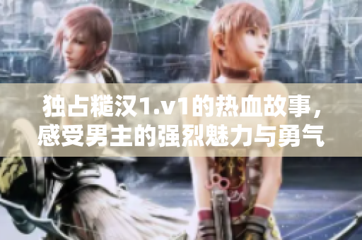 独占糙汉1.v1的热血故事，感受男主的强烈魅力与勇气