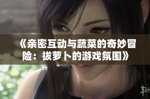 《亲密互动与蔬菜的奇妙冒险：拔萝卜的游戏氛围》