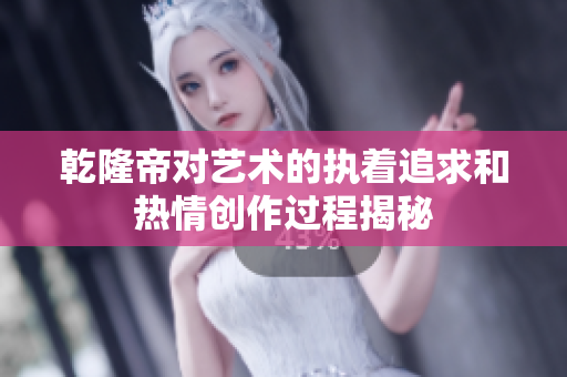 乾隆帝对艺术的执着追求和热情创作过程揭秘