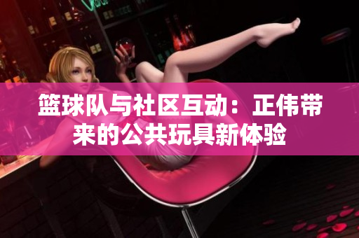 篮球队与社区互动：正伟带来的公共玩具新体验