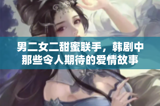 男二女二甜蜜联手，韩剧中那些令人期待的爱情故事