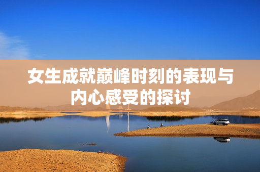 女生成就巅峰时刻的表现与内心感受的探讨