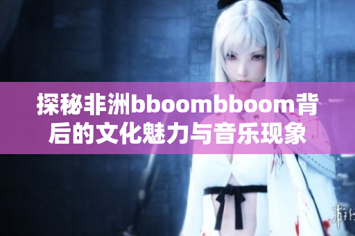 探秘非洲bboombboom背后的文化魅力与音乐现象