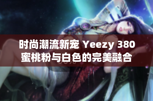 时尚潮流新宠 Yeezy 380蜜桃粉与白色的完美融合