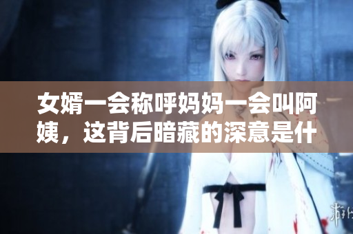 女婿一会称呼妈妈一会叫阿姨，这背后暗藏的深意是什么
