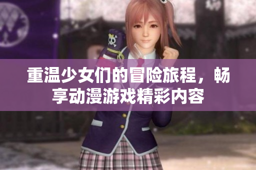 重温少女们的冒险旅程，畅享动漫游戏精彩内容