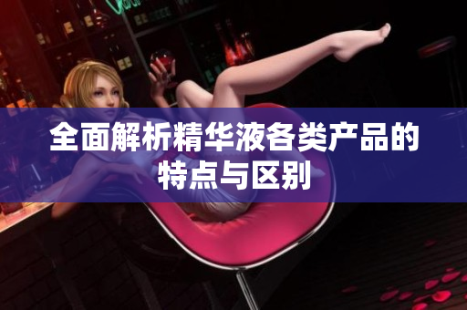全面解析精华液各类产品的特点与区别