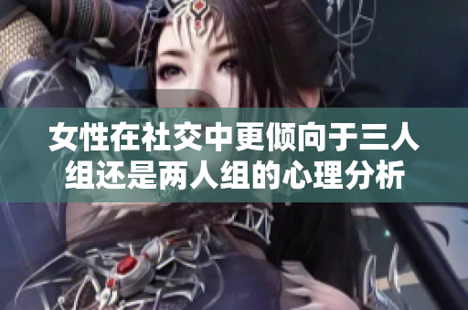 女性在社交中更倾向于三人组还是两人组的心理分析