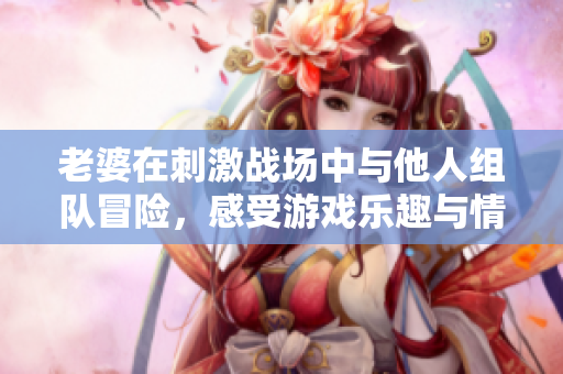 老婆在刺激战场中与他人组队冒险，感受游戏乐趣与情感纠葛