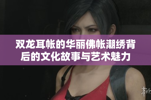 双龙耳帐的华丽佛帐潮绣背后的文化故事与艺术魅力