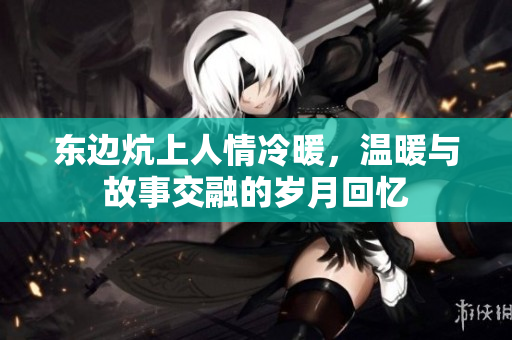 东边炕上人情冷暖，温暖与故事交融的岁月回忆