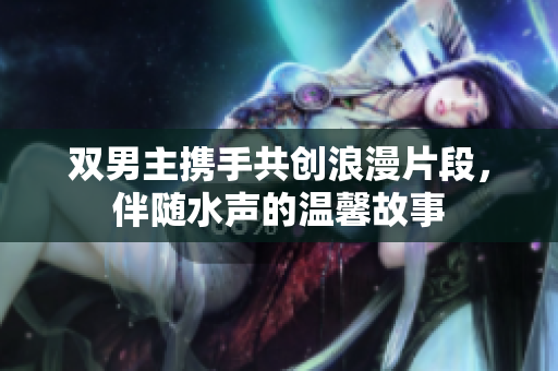 双男主携手共创浪漫片段，伴随水声的温馨故事