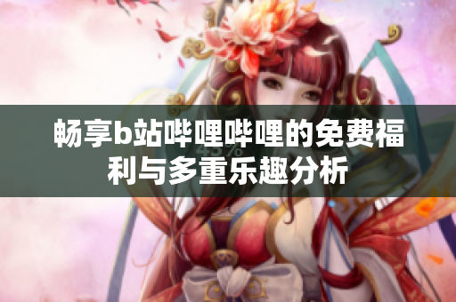 畅享b站哔哩哔哩的免费福利与多重乐趣分析