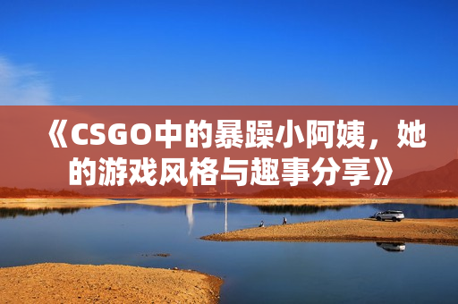 《CSGO中的暴躁小阿姨，她的游戏风格与趣事分享》