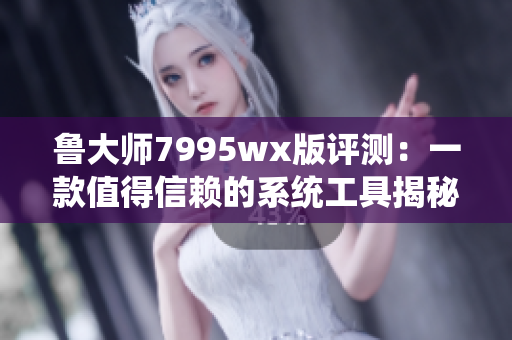 鲁大师7995wx版评测：一款值得信赖的系统工具揭秘