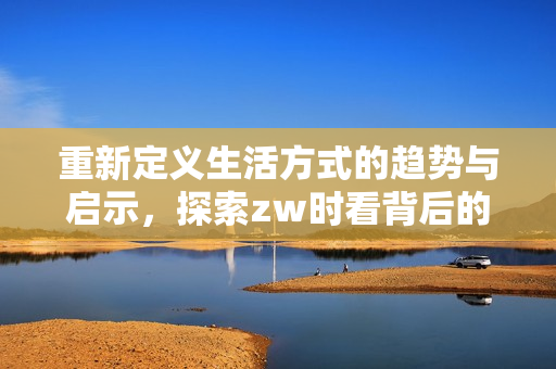 重新定义生活方式的趋势与启示，探索zw时看背后的故事