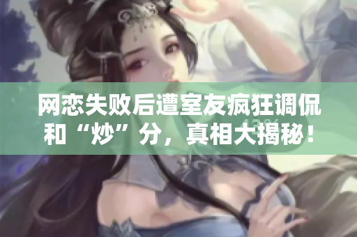 网恋失败后遭室友疯狂调侃和“炒”分，真相大揭秘！