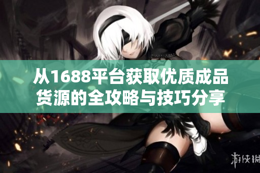 从1688平台获取优质成品货源的全攻略与技巧分享