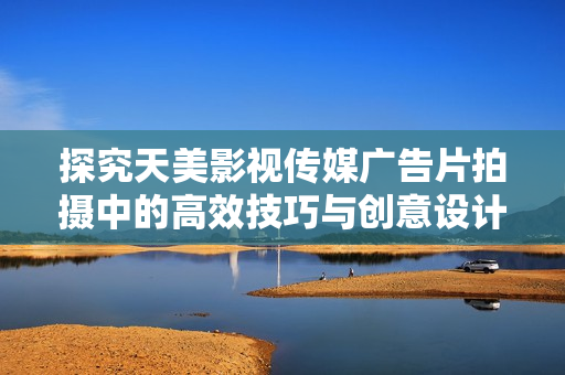 探究天美影视传媒广告片拍摄中的高效技巧与创意设计