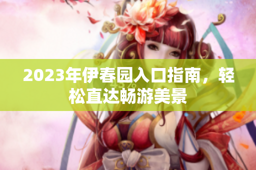 2023年伊春园入口指南，轻松直达畅游美景
