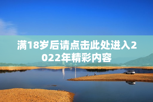满18岁后请点击此处进入2022年精彩内容