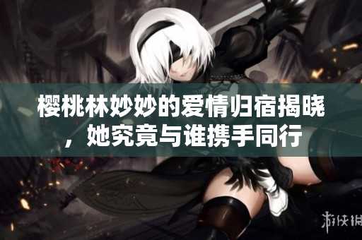 樱桃林妙妙的爱情归宿揭晓，她究竟与谁携手同行