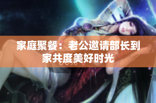 家庭聚餐：老公邀请部长到家共度美好时光