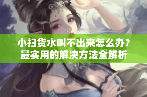 小扫货水叫不出来怎么办？最实用的解决方法全解析