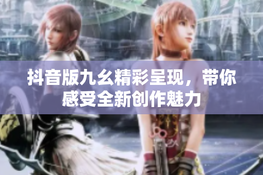 抖音版九幺精彩呈现，带你感受全新创作魅力