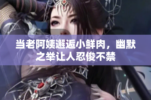 当老阿姨邂逅小鲜肉，幽默之举让人忍俊不禁