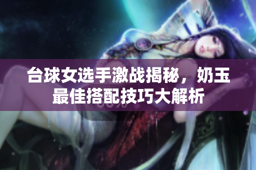 台球女选手激战揭秘，奶玉最佳搭配技巧大解析