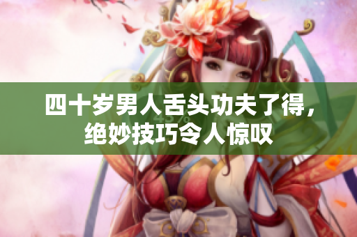 四十岁男人舌头功夫了得，绝妙技巧令人惊叹