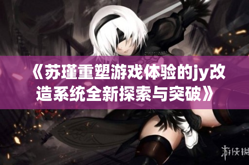 《苏瑾重塑游戏体验的jy改造系统全新探索与突破》