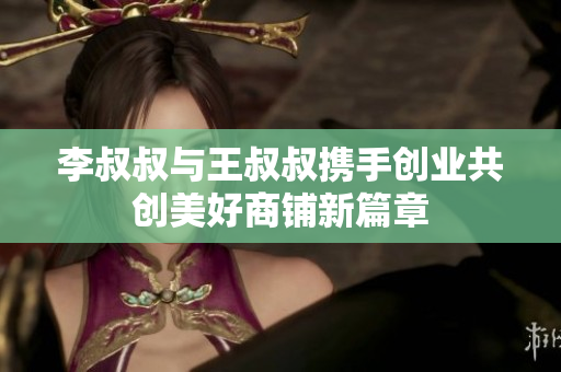 李叔叔与王叔叔携手创业共创美好商铺新篇章