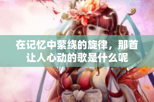 在记忆中萦绕的旋律，那首让人心动的歌是什么呢