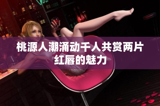 桃源人潮涌动千人共赏两片红唇的魅力