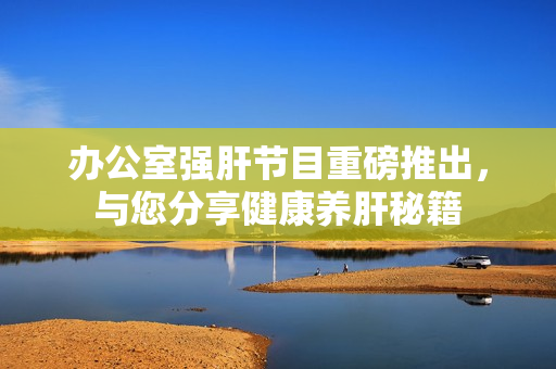 办公室强肝节目重磅推出，与您分享健康养肝秘籍