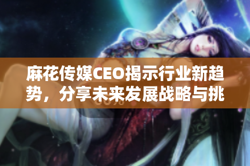 麻花传媒CEO揭示行业新趋势，分享未来发展战略与挑战