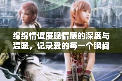 绵绵情谊展现情感的深度与温暖，记录爱的每一个瞬间