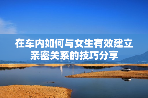 在车内如何与女生有效建立亲密关系的技巧分享