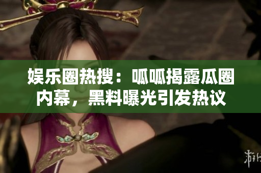 娱乐圈热搜：呱呱揭露瓜圈内幕，黑料曝光引发热议