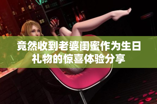 竟然收到老婆闺蜜作为生日礼物的惊喜体验分享