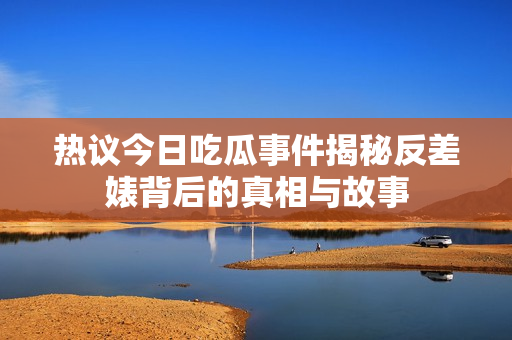 热议今日吃瓜事件揭秘反差婊背后的真相与故事
