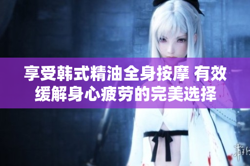 享受韩式精油全身按摩 有效缓解身心疲劳的完美选择