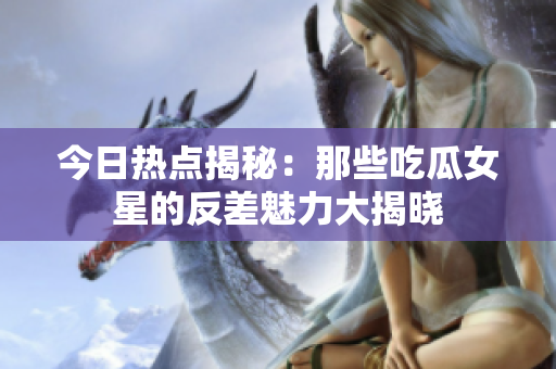 今日热点揭秘：那些吃瓜女星的反差魅力大揭晓